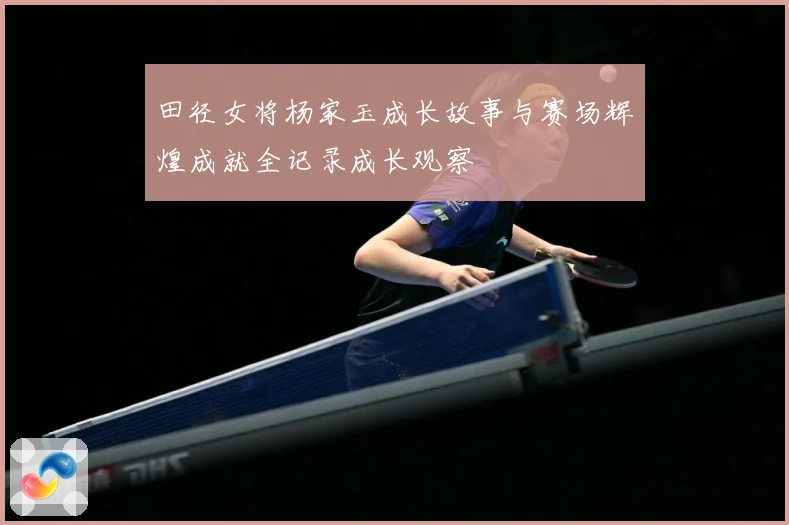 田径女将杨家玉成长故事与赛场辉煌成就全记录成长观察