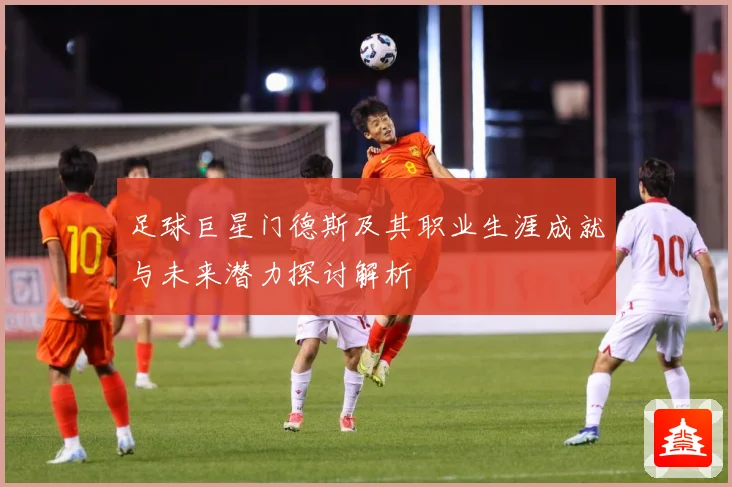 足球巨星门德斯及其职业生涯成就与未来潜力探讨解析