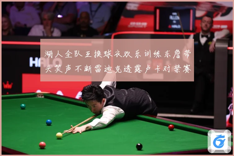 湖人全队互换球衣欢乐训练东詹带头笑声不断雷迪克透露卢卡对禁赛赛场复盘